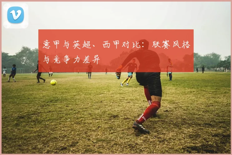 意甲与英超、西甲对比：联赛风格与竞争力差异