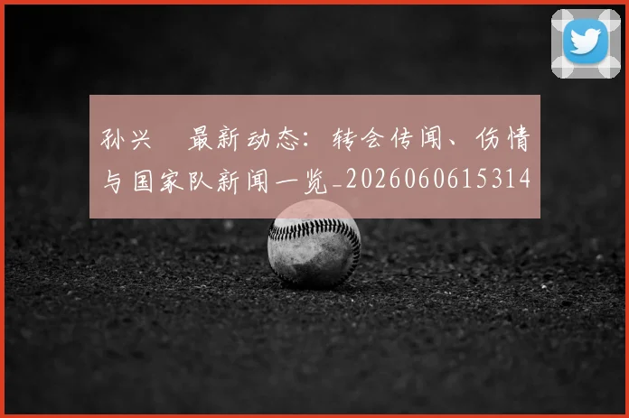 孙兴慜最新动态：转会传闻、伤情与国家队新闻一览_20260606153148