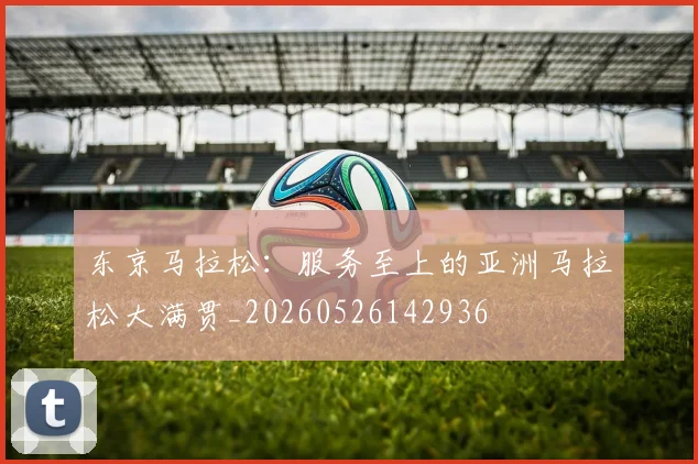 东京马拉松:服务至上的亚洲马拉松大满贯_20260526142936