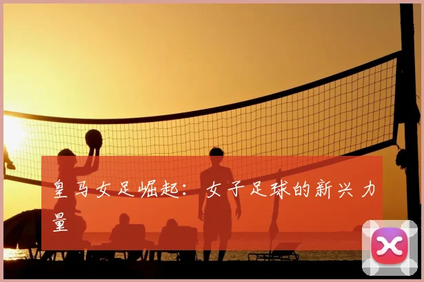 皇马女足崛起：女子足球的新兴力量