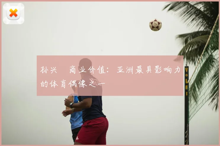 孙兴慜商业价值：亚洲最具影响力的体育偶像之一