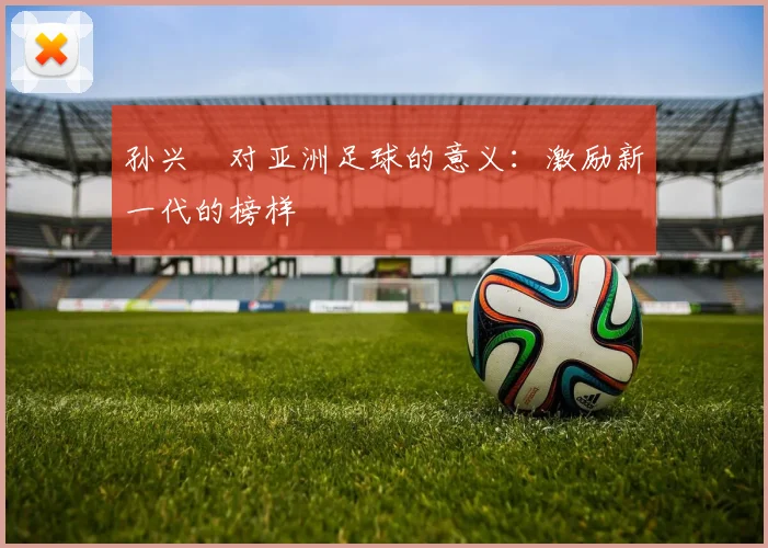 孙兴慜对亚洲足球的意义：激励新一代的榜样