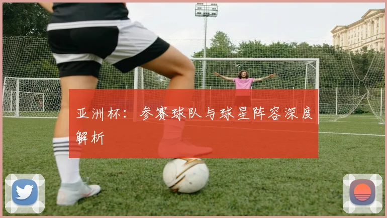 亚洲杯：参赛球队与球星阵容深度解析
