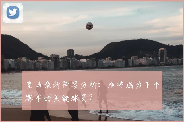 皇马最新阵容分析：谁将成为下个赛季的关键球员？