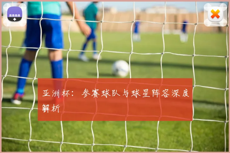 亚洲杯:参赛球队与球星阵容深度解析