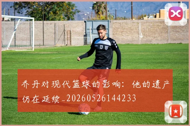 乔丹对现代篮球的影响:他的遗产仍在延续_20260526144233